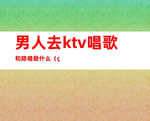 男人去ktv唱歌和陪唱做什么（男人去ktv唱歌叫陪酒都是做什么）