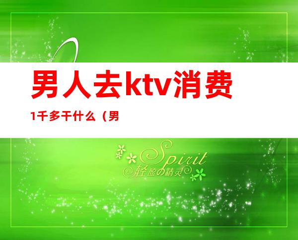 男人去ktv消费1千多干什么（男的在ktv一个月工资多少）