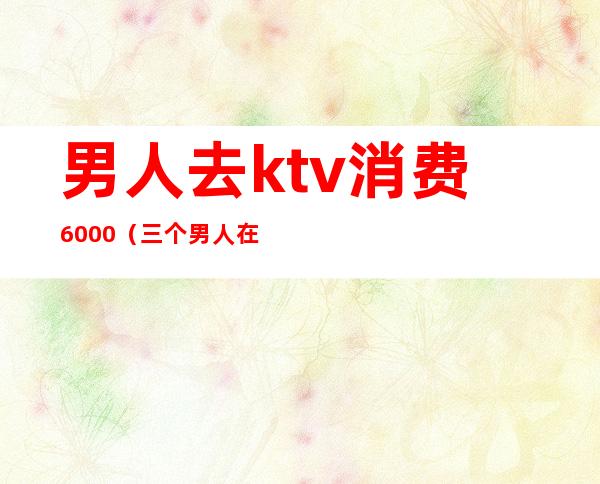 男人去ktv消费6000（三个男人在ktv花了2000多）