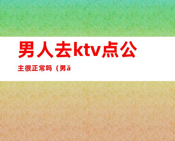 男人去ktv点公主很正常吗（男人会喜欢ktv的公主）