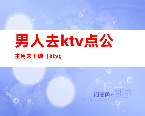 男人去ktv点公主用来干嘛（ktv的公主都能干什么）