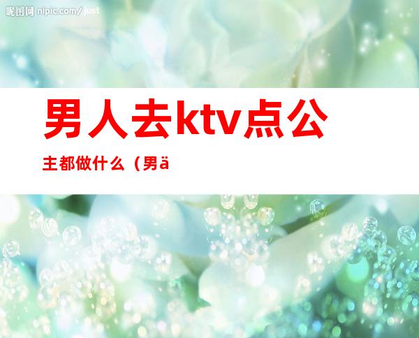 男人去ktv点公主都做什么（男人去ktv点公主都做什么）