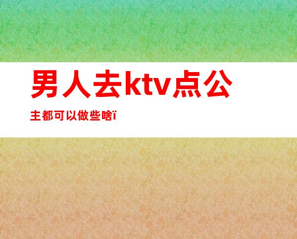 男人去ktv点公主都可以做些啥（男人去ktv点公主都可以做些啥呢）