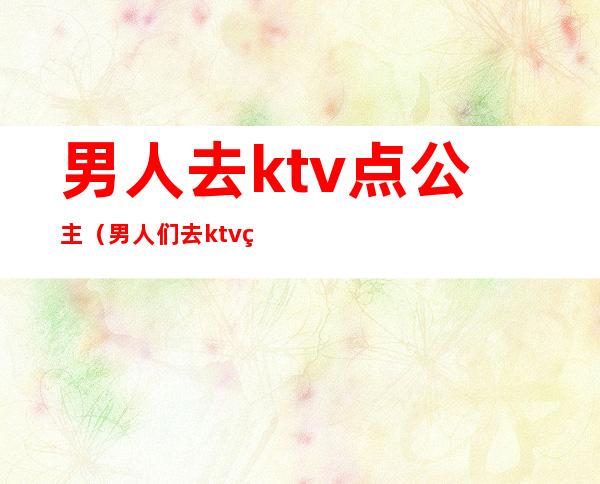 男人去ktv点公主（男人们去ktv 点公主是怎么玩的）