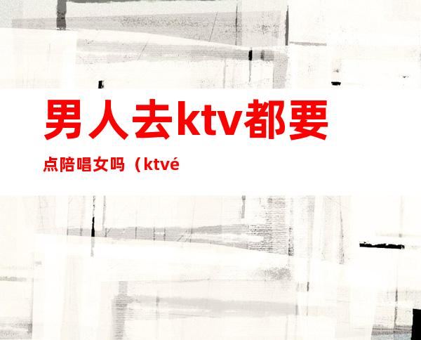 男人去ktv都要点陪唱女吗（ktv陪唱的女人能要吗）