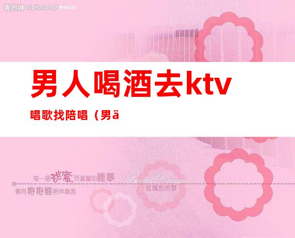 男人喝酒去ktv唱歌找陪唱（男人喝酒去ktv唱歌找陪唱合适吗）