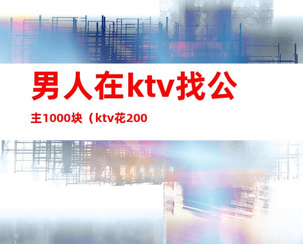 男人在ktv找公主1000块（ktv花200块找个公主能干嘛）
