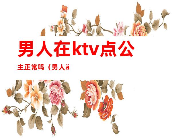 男人在ktv点公主正常吗（男人为什么喜欢去ktv 点公主有问题吗）