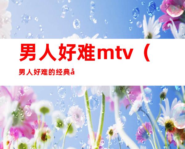 男人好难mtv（男人好难的经典句子）