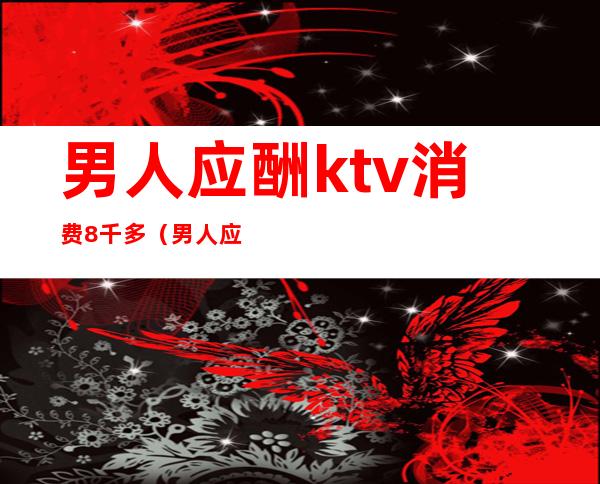 男人应酬ktv消费8千多（男人应酬为什么去KTV）