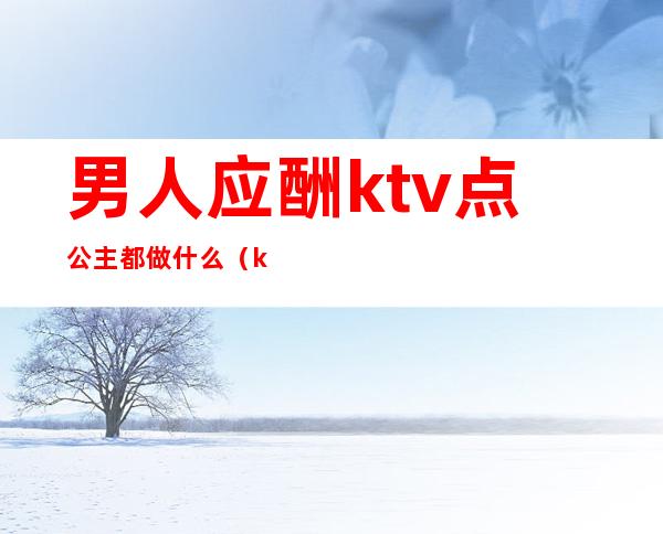 男人应酬ktv点公主都做什么（ktv公主都要做些什么）