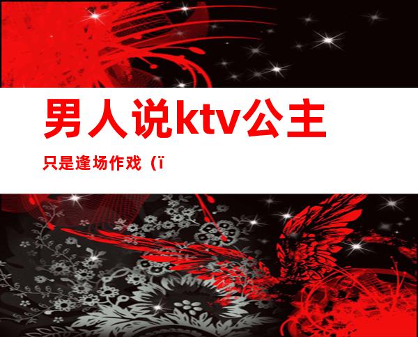 男人说ktv公主只是逢场作戏（）