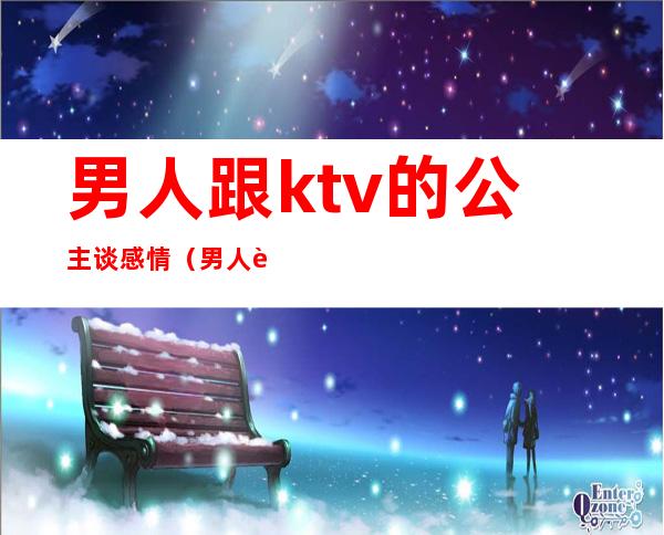 男人跟ktv的公主谈感情（男人跟ktv的公主谈感情怎么办）