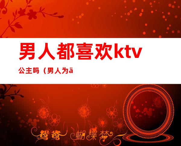 男人都喜欢ktv公主吗（男人为什么喜欢去ktv找公主）