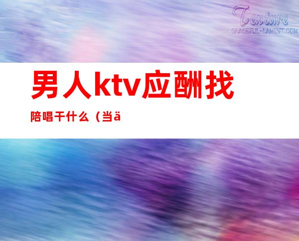 男人ktv应酬找陪唱干什么（当一个男人在KTV找陪唱）