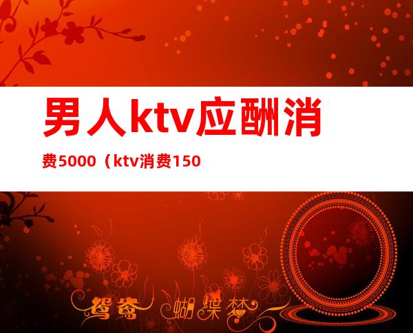 男人ktv应酬消费5000（ktv消费1500）