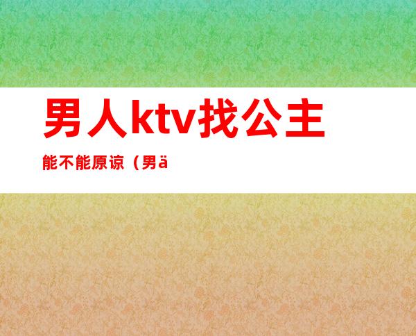 男人ktv找公主能不能原谅（男人到ktv找公主不承认怎么办）