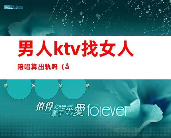 男人ktv找女人陪唱算出轨吗（唱歌找陪酒算不算出轨）