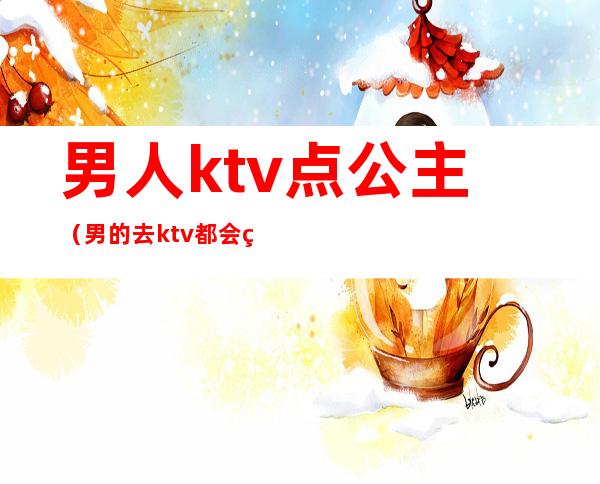 男人ktv点公主（男的去ktv都会点公主吗）