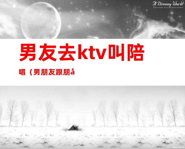 男友去ktv叫陪唱（男朋友跟朋友去ktv点陪唱）