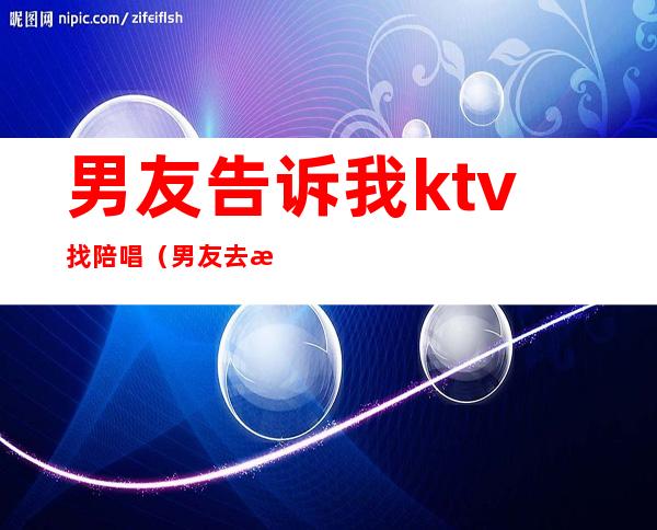 男友告诉我ktv找陪唱（男友去歌厅找陪唱）