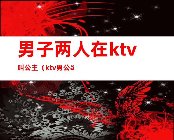 男子两人在ktv叫公主（ktv男公主叫什么）