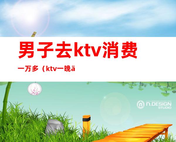 男子去ktv消费一万多（ktv一晚上消费5000）