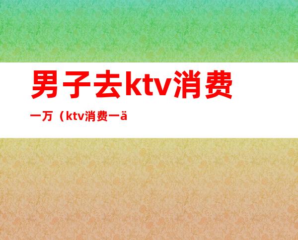 男子去ktv消费一万（ktv消费一万是消费啥了）