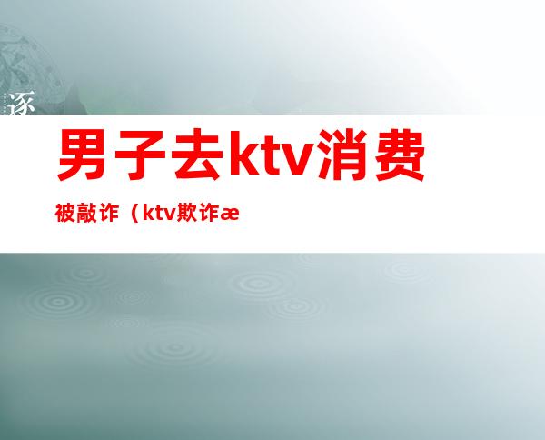 男子去ktv消费被敲诈（ktv欺诈消费）