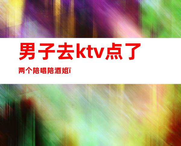 男子去ktv点了两个陪唱陪酒姐（KTV陪酒女的）