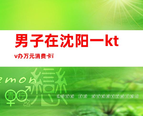 男子在沈阳一ktv办万元消费卡（沈阳ktv小费）