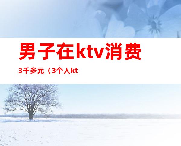 男子在ktv消费3千多元（3个人ktv消费2000多正常么）