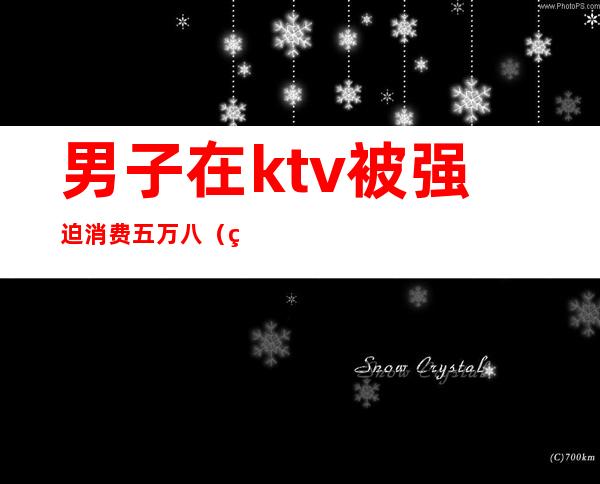 男子在ktv被强迫消费五万八（男子在ktv消费不付钱）