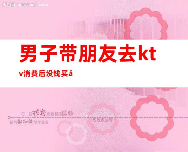 男子带朋友去ktv消费后没钱买单（朋友请去ktv消费要自己给吗）