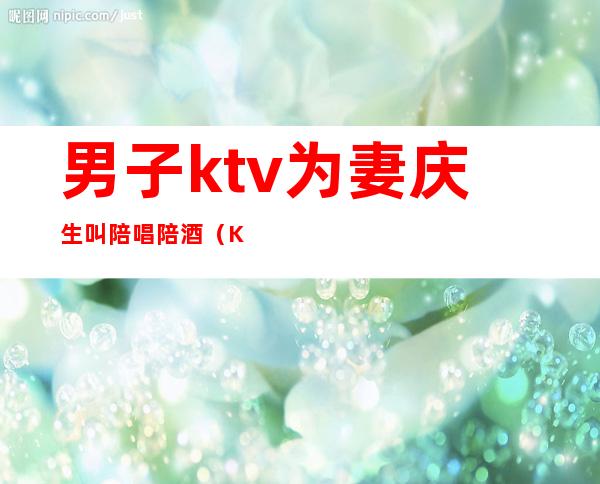 男子ktv为妻庆生叫陪唱陪酒（KTV陪酒陪唱）