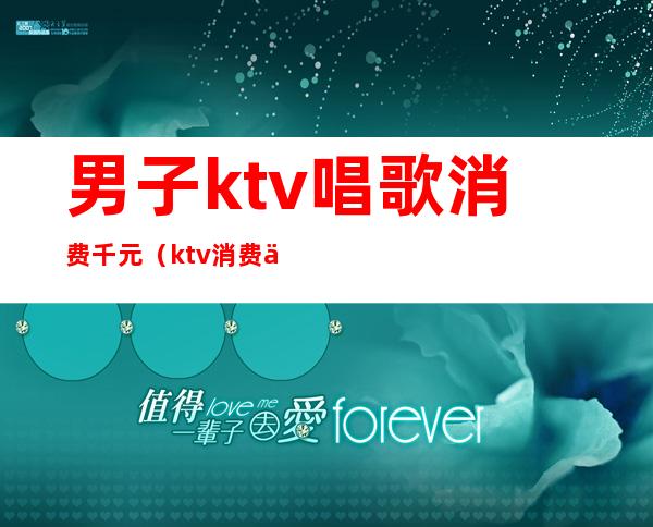 男子ktv唱歌消费千元（ktv消费一万多正常吗）