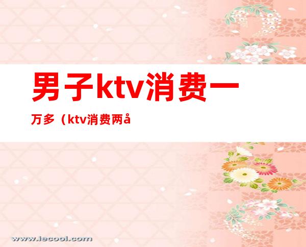 男子ktv消费一万多（ktv消费两千）