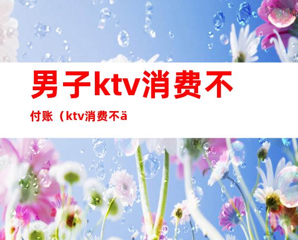 男子ktv消费不付账（ktv消费不付钱警方怎么处理）