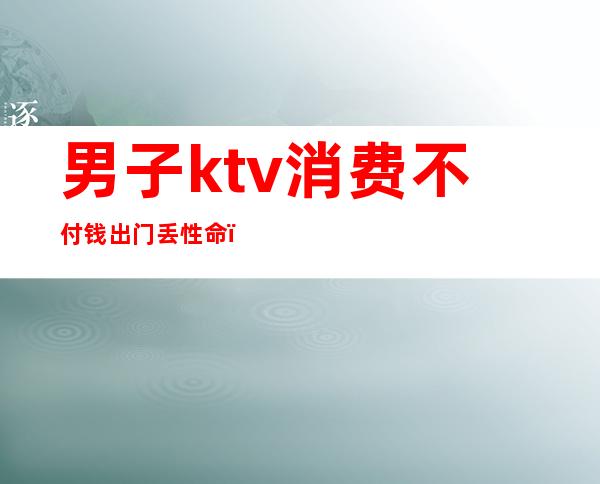 男子ktv消费不付钱出门丢性命（男子KTV消费不愿意付钱,谁料刚出门就丢了性命）