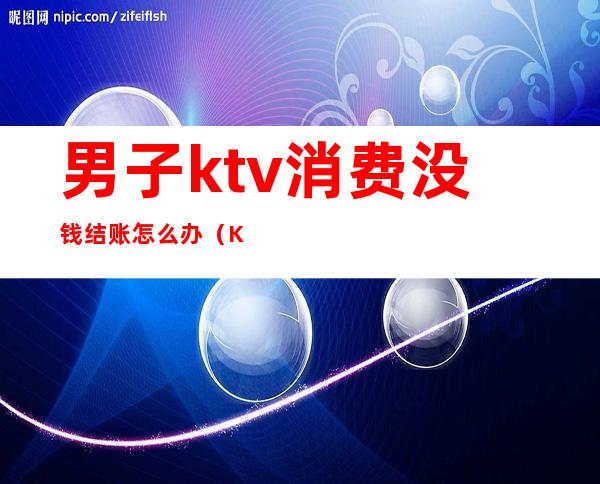 男子ktv消费没钱结账怎么办（KTV唱歌不结账怎么办）