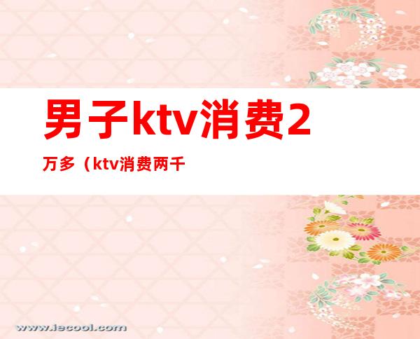 男子ktv消费2万多（ktv消费两千）