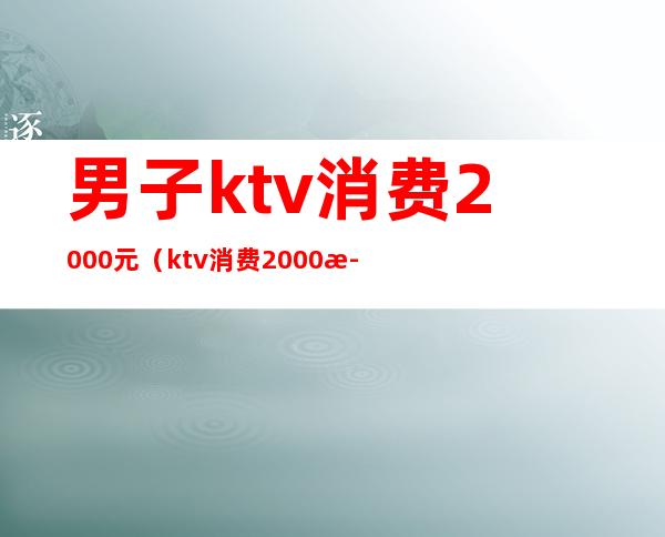 男子ktv消费2000元（ktv消费2000正常吗）