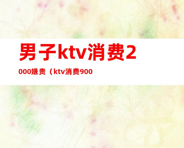 男子ktv消费2000嫌贵（ktv消费9000多合理吗）