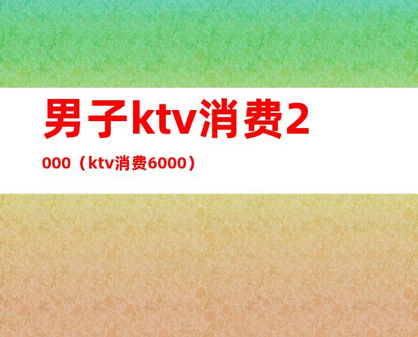 男子ktv消费2000（ktv消费6000）