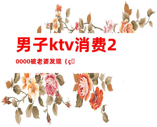 男子ktv消费20000被老婆发现（男子进ktv一晚）