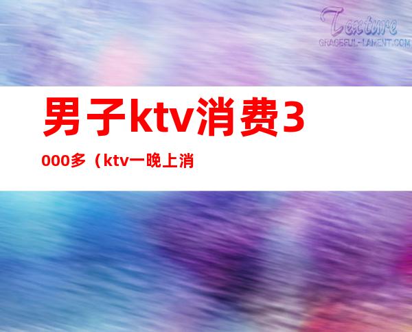 男子ktv消费3000多（ktv一晚上消费5000）