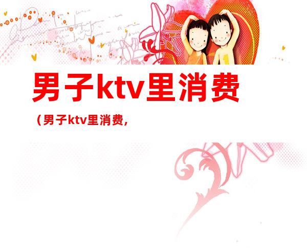 男子ktv里消费（男子ktv里消费,结账时开口58000）