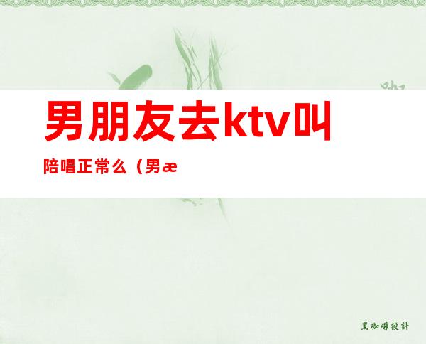 男朋友去ktv叫陪唱正常么（男朋友唱歌找陪唱正常吗）