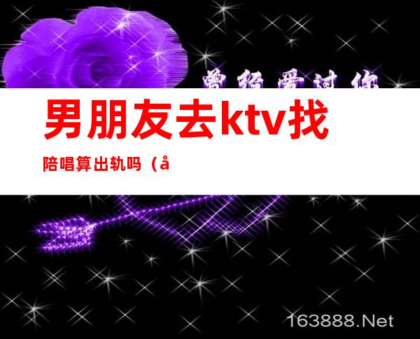 男朋友去ktv找陪唱算出轨吗（发现男朋友去ktv找陪唱的）