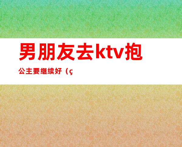 男朋友去ktv抱公主要继续好（男朋友去应酬ktv找公主）